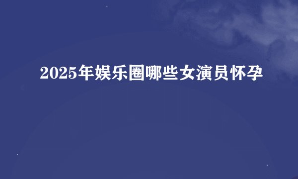 2025年娱乐圈哪些女演员怀孕