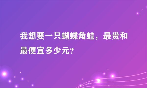 我想要一只蝴蝶角蛙，最贵和最便宜多少元？
