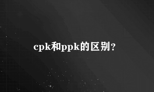 cpk和ppk的区别？