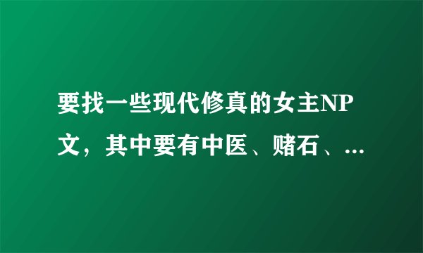 要找一些现代修真的女主NP文，其中要有中医、赌石、修真、种田、空间。