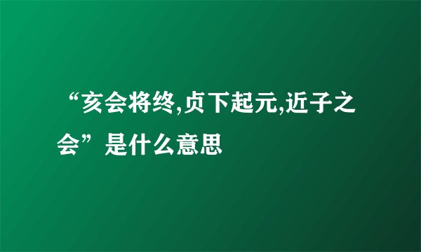 “亥会将终,贞下起元,近子之会”是什么意思
