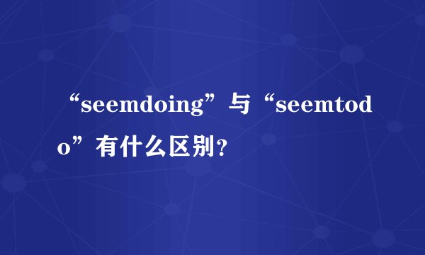 “seemdoing”与“seemtodo”有什么区别？