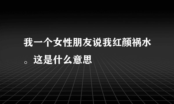 我一个女性朋友说我红颜祸水。这是什么意思