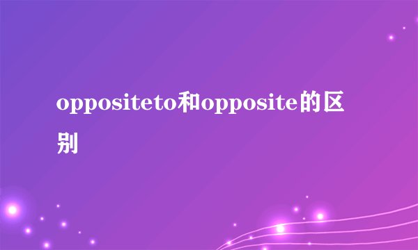 oppositeto和opposite的区别