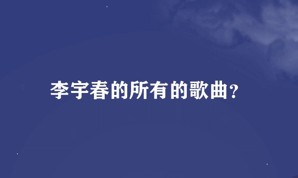李宇春的所有的歌曲？