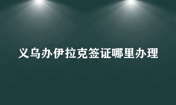 义乌办伊拉克签证哪里办理