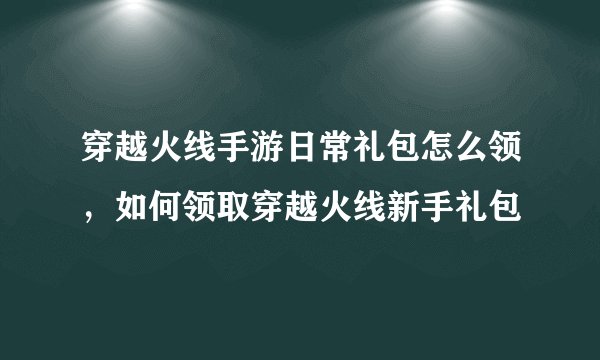 穿越火线手游日常礼包怎么领，如何领取穿越火线新手礼包