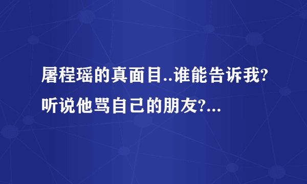 屠程瑶的真面目..谁能告诉我?听说他骂自己的朋友?能给我看点证据吗?
