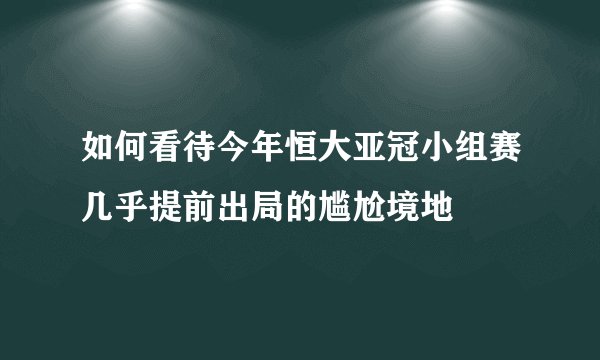 如何看待今年恒大亚冠小组赛几乎提前出局的尴尬境地