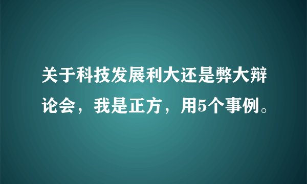 关于科技发展利大还是弊大辩论会，我是正方，用5个事例。