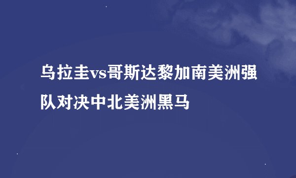 乌拉圭vs哥斯达黎加南美洲强队对决中北美洲黑马
