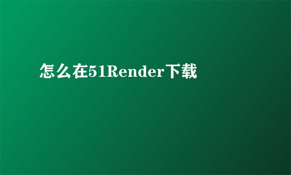 怎么在51Render下载