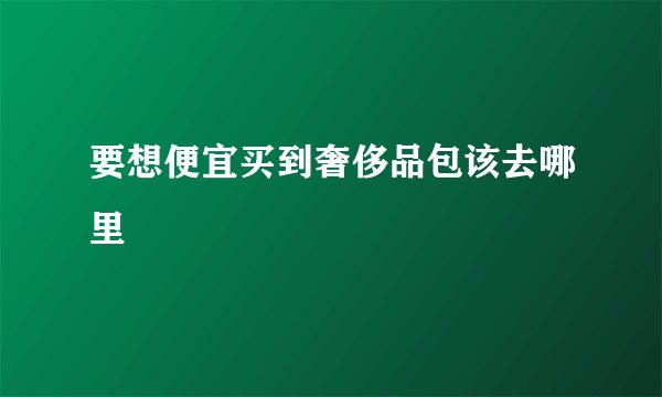 要想便宜买到奢侈品包该去哪里