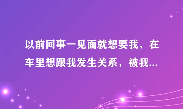 以前同事一见面就想要我，在车里想跟我发生关系，被我拒绝，他不开心，在这之前跟我表白被我拒绝过，请