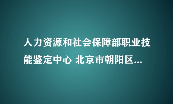 人力资源和社会保障部职业技能鉴定中心 北京市朝阳区育慧路3号负责什么