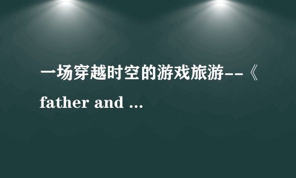一场穿越时空的游戏旅游--《father and son》
