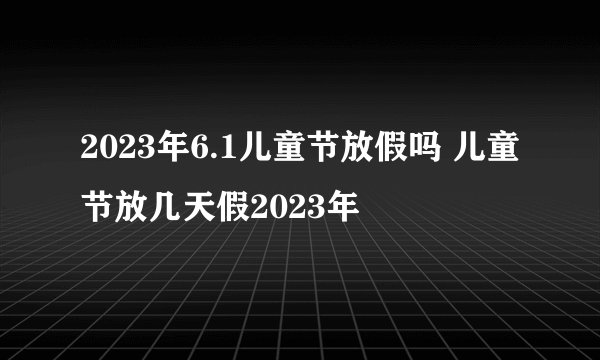 2023年6.1儿童节放假吗 儿童节放几天假2023年