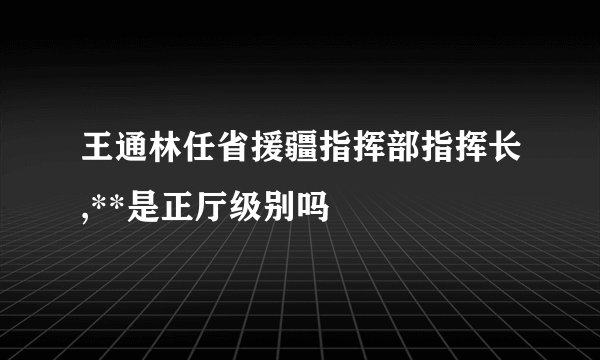 王通林任省援疆指挥部指挥长,**是正厅级别吗