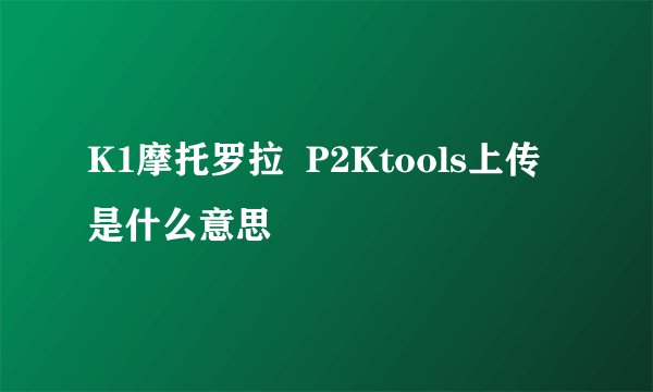 K1摩托罗拉  P2Ktools上传是什么意思
