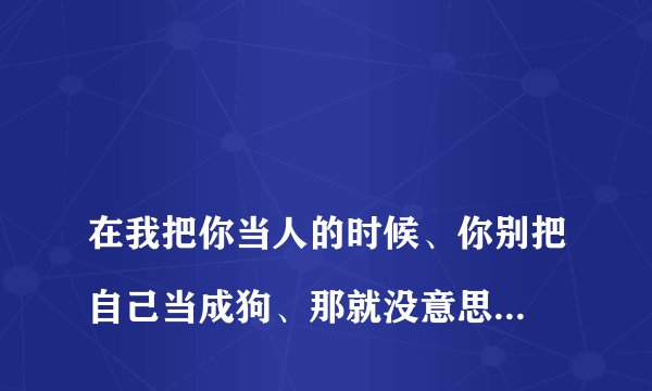 
在我把你当人的时候、你别把自己当成狗、那就没意思啦！你怎么解释这句话？

