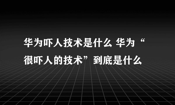 华为吓人技术是什么 华为“很吓人的技术”到底是什么