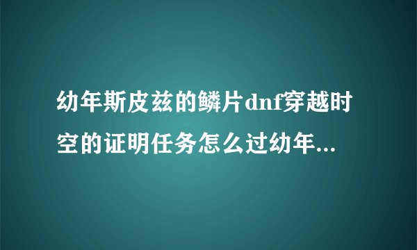 幼年斯皮兹的鳞片dnf穿越时空的证明任务怎么过幼年斯皮兹的麟片
