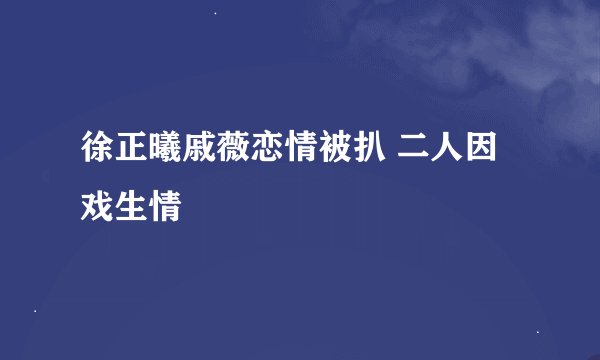 徐正曦戚薇恋情被扒 二人因戏生情
