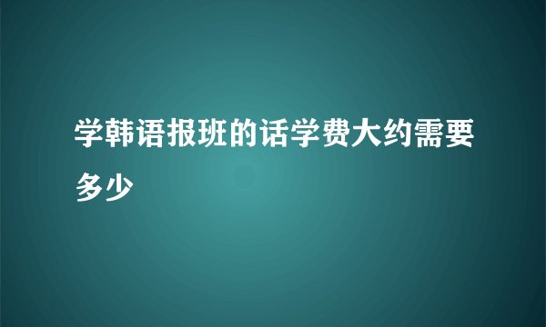学韩语报班的话学费大约需要多少