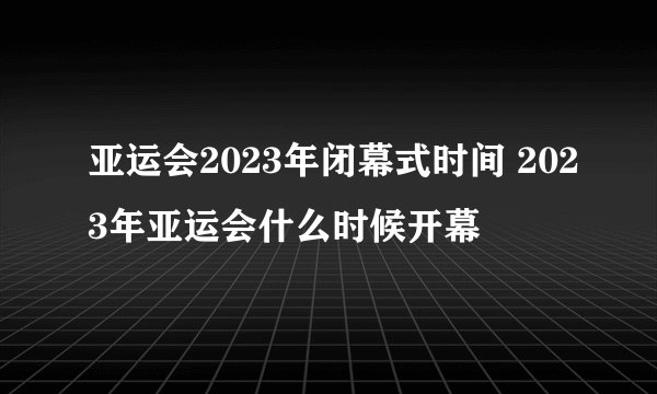 亚运会2023年闭幕式时间 2023年亚运会什么时候开幕