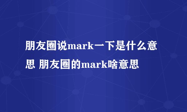 朋友圈说mark一下是什么意思 朋友圈的mark啥意思
