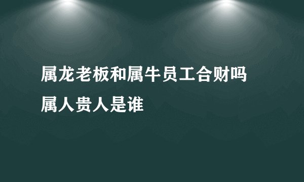属龙老板和属牛员工合财吗 属人贵人是谁