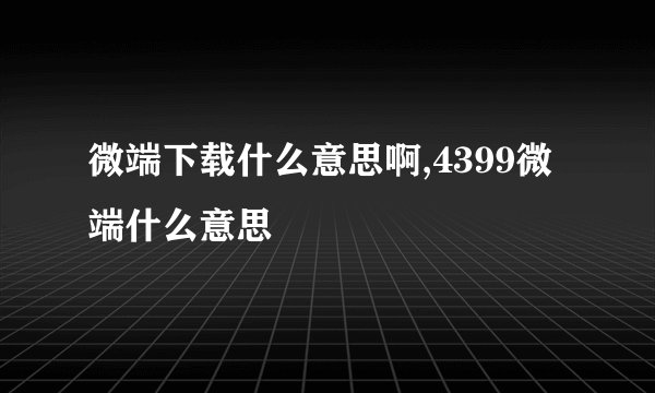 微端下载什么意思啊,4399微端什么意思