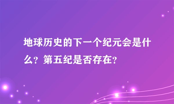 地球历史的下一个纪元会是什么？第五纪是否存在？