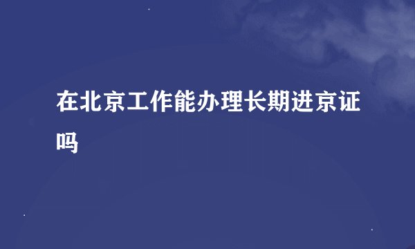 在北京工作能办理长期进京证吗