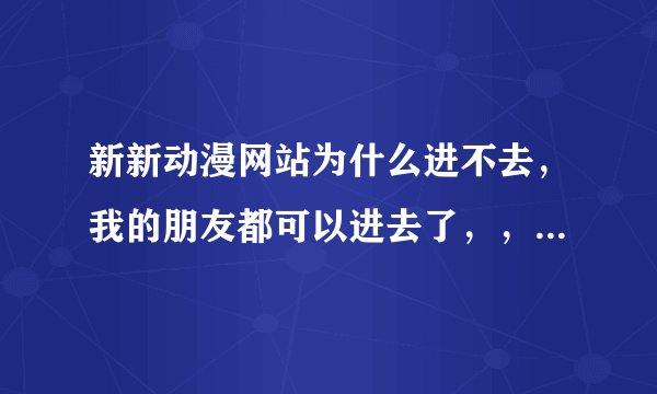 新新动漫网站为什么进不去，我的朋友都可以进去了，，，为什么我进不去啊！