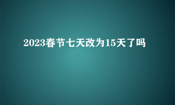 2023春节七天改为15天了吗