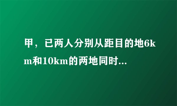 甲，已两人分别从距目的地6km和10km的两地同时出发，甲，已的速度比是3:4，结果甲比乙提前20