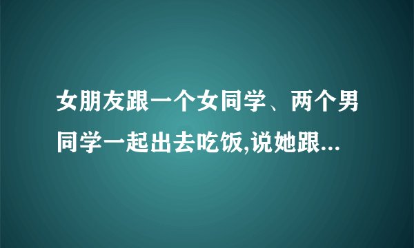 女朋友跟一个女同学、两个男同学一起出去吃饭,说她跟两个男同学先去饭店,那个