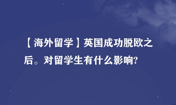 【海外留学】英国成功脱欧之后。对留学生有什么影响?