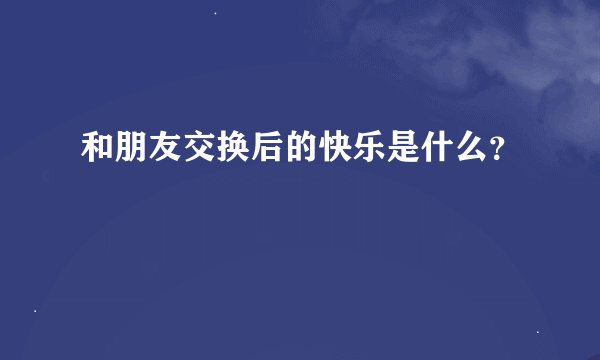 和朋友交换后的快乐是什么？