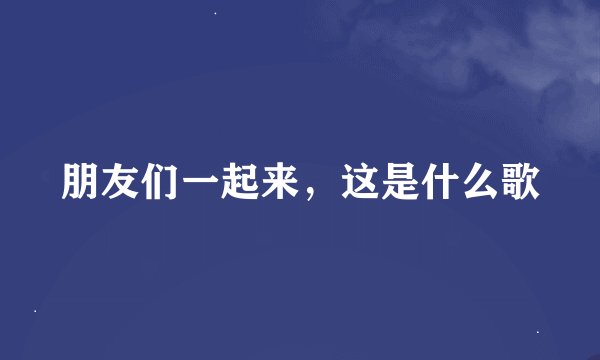 朋友们一起来，这是什么歌