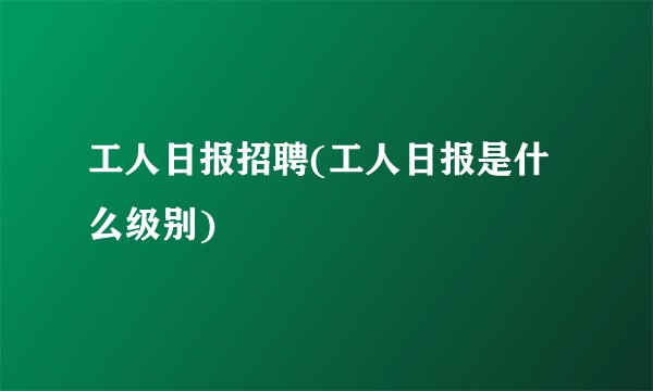 工人日报招聘(工人日报是什么级别)