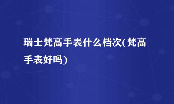 瑞士梵高手表什么档次(梵高手表好吗)