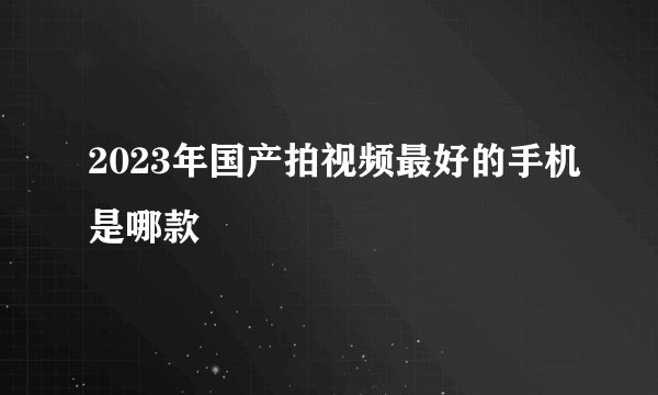 2023年国产拍视频最好的手机是哪款