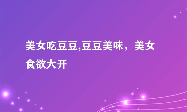 美女吃豆豆,豆豆美味，美女食欲大开
