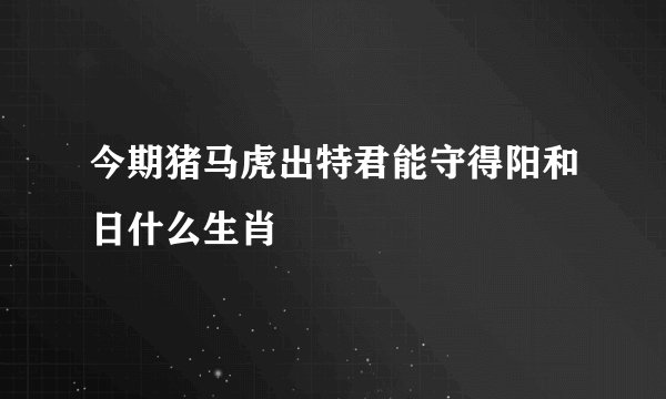 今期猪马虎出特君能守得阳和日什么生肖