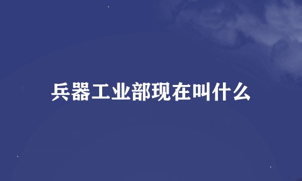 兵器工业部现在叫什么