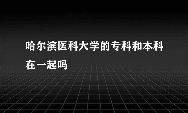 哈尔滨医科大学的专科和本科在一起吗