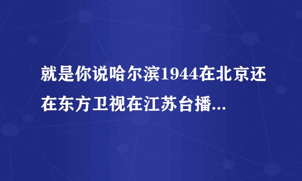 就是你说哈尔滨1944在北京还在东方卫视在江苏台播呢根本就没有那回事