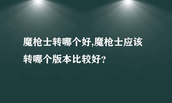 魔枪士转哪个好,魔枪士应该转哪个版本比较好？